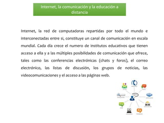 Internet, la comunicación y la educación a
distancia
Internet, la red de computadoras repartidas por todo el mundo e
interconectadas entre si, constituye un canal de comunicación en escala
mundial. Cada día crece el numero de institutos educativos que tienen
acceso a ella y a las múltiples posibilidades de comunicación que ofrece,
tales como las conferencias electrónicas (chats y foros), el correo
electrónico, las listas de discusión, los grupos de noticias, las
videocomunicaciones y el acceso a las páginas web.
 