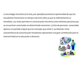 La tecnología sincrónica (vía chat, por ejemplo) aumenta la oportunidad de que los
estudiantes interactúen en tiempo real entre ellos ya que la realimentación es
inmediata. Los chats permiten la comunicación sincrónica entre distintas personas que
se encuentran conectadas en determinado momento. La lista de personas conectadas
aparece en pantalla al igual que los mensajes que están ). escribiendo. Estas
características de comunicación simultanea representan una gran contribución para la
interactividad en la educación a distancia.
 