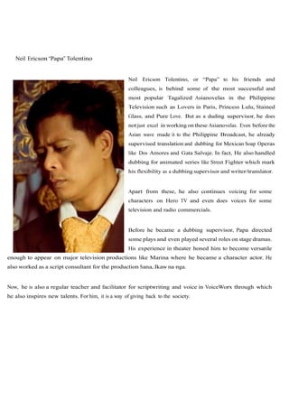 Neil Ericson “Papa” Tolentino


                                                     Neil Ericson Tolentino, or “Papa” to his friends and
                                                     colleagues, is behind some of the most successful and
                                                     most popular Tagalized Asianovelas in the Philippine
                                                     Television such as Lovers in Paris, Princess Lulu, Stained
                                                     Glass, and Pure Love. But as a duding supervisor, he does
                                                     not just excel in working on these Asianovelas. Even before the
                                                     Asian wave made it to the Philippine Broadcast, he already
                                                     supervised translation and dubbing for Mexican Soap Operas
                                                     like Dos Amores and Gata Salvaje. In fact, He also handled
                                                     dubbing for animated series like Street Fighter which mark
                                                     his flexibility as a dubbing supervisor and writer/translator.


                                                     Apart from these, he also continues voicing for some
                                                     characters on Hero TV and even does voices for some
                                                     television and radio commercials.


                                                     Before he became a dubbing supervisor, Papa directed
                                                     some plays and even played several roles on stage dramas.
                                                     His experience in theater honed him to become versatile
enough to appear on major television productions like Marina where he became a character actor. He
also worked as a script consultant for the production Sana, Ikaw na nga.


Now, he is also a regular teacher and facilitator for scriptwriting and voice in VoiceWorx through which
he also inspires new talents. For him, it is a way of giving back to the society.
 