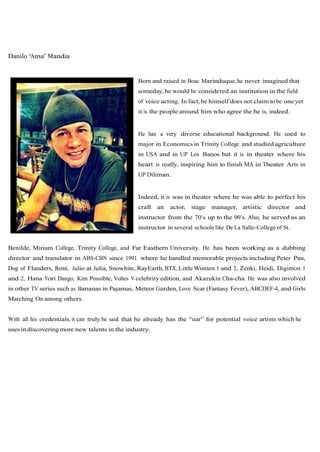 Danilo “Ama” Mandia


                                                  Born and raised in Boac Marinduque, he never imagined that
                                                  someday, he would be considered an institution in the field
                                                  of voice acting. In fact, he himself does not claim to be one yet
                                                  it is the people around him who agree the he is, indeed.


                                                  He has a very diverse educational background. He used to
                                                  major in Economics in Trinity College and studied agriculture
                                                  in USA and in UP Los Banos but it is in theater where his
                                                  heart is really, inspiring him to finish MA in Theater Arts in
                                                  UP Diliman.


                                                  Indeed, it is was in theater where he was able to perfect his
                                                  craft   an   actor,   stage   manager, artistic director and
                                                  instructor from the 70’s up to the 90’s. Also, he served as an
                                                  instructor in several schools like De La Salle-College of St.


Benilde, Miriam College, Trinity College, and Far Easthern University. He has been working as a dubbing
director and translator in ABS-CBN since 1991 where he handled memorable projects including Peter Pan,
Dog of Flanders, Remi, Julio at Julia, Snowhite, RayEarth, BTX, Little Women 1 and 2, Zenki, Heidi, Digimon 1
and 2, Hana Yori Dango, Kim Possible, Voltes V celebrity edition, and Akazukin Cha-cha. He was also involved
in other TV series such as Bananas in Pajamas, Meteor Garden, Love Scar (Fantasy Fever), ABCDEF-4, and Girls
Marching On among others.


With all his credentials, it can truly be said that he already has the “ear” for potential voice artists which he
uses in discovering more new talents in the industry.
 