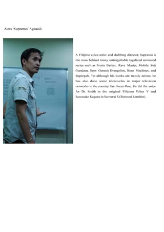 Alexx “Supremo” Agcaoili




                           A Filipino voice artist and dubbing director, Supremo is
                           the man behind many unforgettable tagalized animated
                           series such as Fruits Basket, Rave Master, Mobile Suit
                           Gundam, Neon Genesis Evangelion, Beast Machines, and
                           Supergals. Yet although his works are mostly anime, he
                           has also done some telenovelas in major television
                           networks in the country like Green Rose. He did the voice
                           for Dr. Smith in the original Filipino Voltes V and
                           Sanosuke Kagara in Samurai X (Rorouni Kenshin).
 