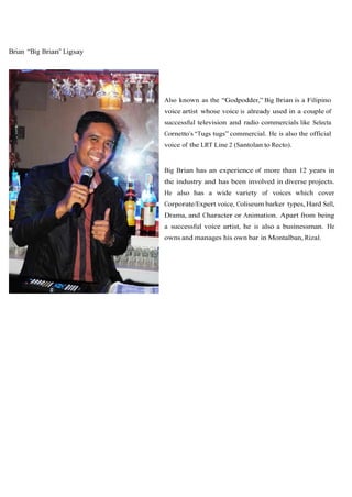 Brian “Big Brian” Ligsay




                           Also known as the “Godpodder,” Big Brian is a Filipino
                           voice artist whose voice is already used in a couple of
                           successful television and radio commercials like Selecta
                           Cornetto’s “Tugs tugs” commercial. He is also the official
                           voice of the LRT Line 2 (Santolan to Recto).


                           Big Brian has an experience of more than 12 years in
                           the industry and has been involved in diverse projects.
                           He also has a wide variety of voices which cover
                           Corporate/Expert voice, Coliseum barker types, Hard Sell,
                           Drama, and Character or Animation. Apart from being
                           a successful voice artist, he is also a businessman. He
                           owns and manages his own bar in Montalban, Rizal.
 