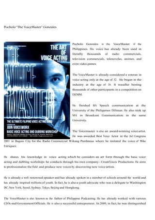 Pocholo “The VoiceMaster” Gonzales




                                                    Pocholo      Gonzales     is the   VoiceMaster     if the
                                                    Philippines. His voice has already been used in
                                                    literally     thousands     of     radio   commercials,
                                                    television commercials, telenovelas, animes, and
                                                    even video games.


                                                    The VoiceMaster is already considered a veteran in
                                                    voice acting only at the age of 32. He began in the
                                                    industry at the age of 16. It wasafter besting
                                                    thousands of other participants in a competition on
                                                    DZMM.


                                                    He   finished    BA Speech         communication     at     the
                                                    University of the Philippines Diliman. He also took up
                                                    MA      in   Broadcast    Communication     in   the same
                                                    University.


                                                    The Voicemaster is also an award-winning voice artist.
                                                    He was awarded Best Voice Actor in the Ad Congress
2003 in Baguio City for the Radio Commercial Wikang Pambansa where he imitated the voice of Mike
Enriquez.


He   shares his knowledge in voice acting which he considers an art form through the basic voice
acting and dubbing workshops he conducts through his own company—CreatiVoices Productions. He aims
to professionalize the field and produce new voices by discovering new voice artists.


He is already a well renowned speaker and has already spoken in a number of schools around the world and
has already inspired millions of youth. In fact, he is also a youth advocate who was a delegate to Washington
DC, New York, Seoul, Sydney, Tokyo, Beijing and Hongkong.


The VoiceMaster is also known as the father of Philippine Podcasting. He has already worked with various
CEOs and Government Officials. He is also a successful entrepreneur. In 2009, in fact, he was distinguished
 