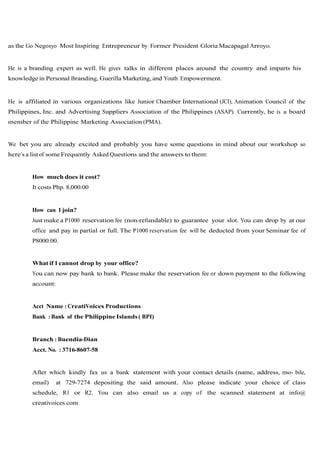 as the Go Negosyo Most Inspiring Entrepreneur by Former President Gloria Macapagal Arroyo.


He is a branding expert as well. He gives talks in different places around the country and imparts his
knowledge in Personal Branding, Guerilla Marketing, and Youth Empowerment.


He is affiliated in various organizations like Junior Chamber International (JCI), Animation Council of the
Philippines, Inc. and Advertising Suppliers Association of the Philippines (ASAP). Currently, he is a board
member of the Philippine Marketing Association (PMA).


We bet you are already excited and probably you have some questions in mind about our workshop so
here’s a list of some Frequently Asked Questions and the answers to them:


        How much does it cost?
        It costs Php. 8,000.00


        How can I join?
        Just make a P1000 reservation fee (non-refundable) to guarantee your slot. You can drop by at our
        office and pay in partial or full. The P1000 reservation fee will be deducted from your Seminar fee of
        P8000.00.


        What if I cannot drop by your office?
        You can now pay bank to bank. Please make the reservation fee or down payment to the following
        account:


        Acct Name : CreatiVoices Productions
        Bank : Bank of the Philippine Islands ( BPI)


        Branch : Buendia-Dian
        Acct. No. : 3716-8607-58


        After which kindly fax us a bank statement with your contact details (name, address, mo- bile,
        email)     at 729-7274 depositing the said amount. Also please indicate your choice of class
        schedule, R1 or R2. You can also email us a copy of the scanned statement at info@
        creativoices.com
 