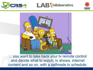 ... you want to take back your tv remote control
  and decide what to watch, tv shows, internet
content and so on, with a selfmade tv schedule.
 