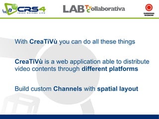 With CreaTiVù you can do all these things


CreaTiVù is a web application able to distribute
video contents through different platforms


Build custom Channels with spatial layout
 