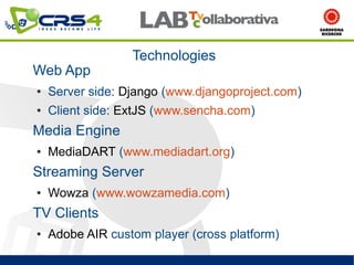 Technologies
Web App
●   Server side: Django (www.djangoproject.com)
●   Client side: ExtJS (www.sencha.com)
Media Engine
●   MediaDART (www.mediadart.org)
Streaming Server
●   Wowza (www.wowzamedia.com)
TV Clients
●   Adobe AIR custom player (cross platform)
 