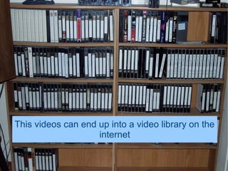 This videos can end up into a video library on the
                    internet
 
