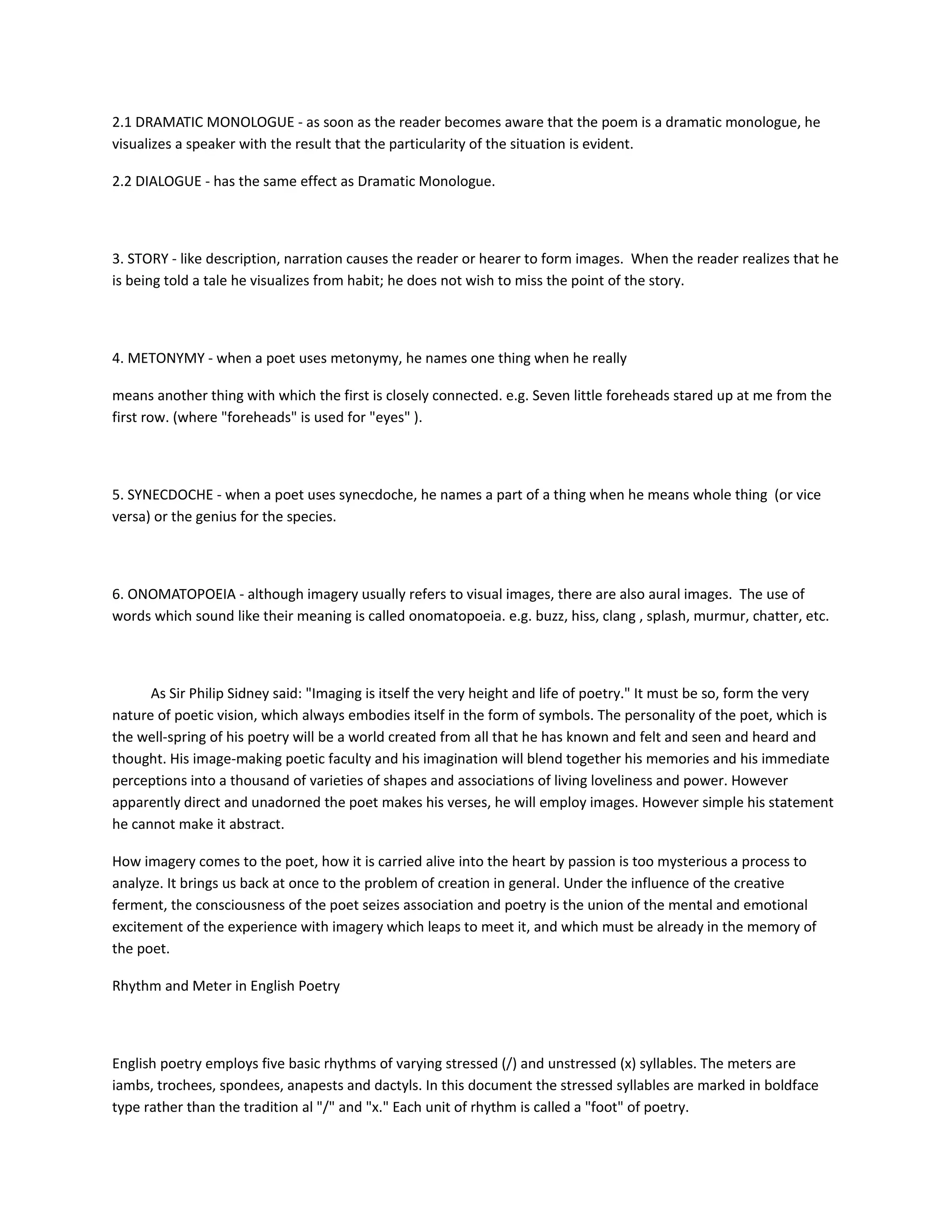 2.1 DRAMATIC MONOLOGUE - as soon as the reader becomes aware that the poem is a dramatic monologue, he
visualizes a speaker with the result that the particularity of the situation is evident.
2.2 DIALOGUE - has the same effect as Dramatic Monologue.

3. STORY - like description, narration causes the reader or hearer to form images. When the reader realizes that he
is being told a tale he visualizes from habit; he does not wish to miss the point of the story.

4. METONYMY - when a poet uses metonymy, he names one thing when he really
means another thing with which the first is closely connected. e.g. Seven little foreheads stared up at me from the
first row. (where "foreheads" is used for "eyes" ).

5. SYNECDOCHE - when a poet uses synecdoche, he names a part of a thing when he means whole thing (or vice
versa) or the genius for the species.

6. ONOMATOPOEIA - although imagery usually refers to visual images, there are also aural images. The use of
words which sound like their meaning is called onomatopoeia. e.g. buzz, hiss, clang , splash, murmur, chatter, etc.

As Sir Philip Sidney said: "Imaging is itself the very height and life of poetry." It must be so, form the very
nature of poetic vision, which always embodies itself in the form of symbols. The personality of the poet, which is
the well-spring of his poetry will be a world created from all that he has known and felt and seen and heard and
thought. His image-making poetic faculty and his imagination will blend together his memories and his immediate
perceptions into a thousand of varieties of shapes and associations of living loveliness and power. However
apparently direct and unadorned the poet makes his verses, he will employ images. However simple his statement
he cannot make it abstract.
How imagery comes to the poet, how it is carried alive into the heart by passion is too mysterious a process to
analyze. It brings us back at once to the problem of creation in general. Under the influence of the creative
ferment, the consciousness of the poet seizes association and poetry is the union of the mental and emotional
excitement of the experience with imagery which leaps to meet it, and which must be already in the memory of
the poet.
Rhythm and Meter in English Poetry

English poetry employs five basic rhythms of varying stressed (/) and unstressed (x) syllables. The meters are
iambs, trochees, spondees, anapests and dactyls. In this document the stressed syllables are marked in boldface
type rather than the tradition al "/" and "x." Each unit of rhythm is called a "foot" of poetry.

 