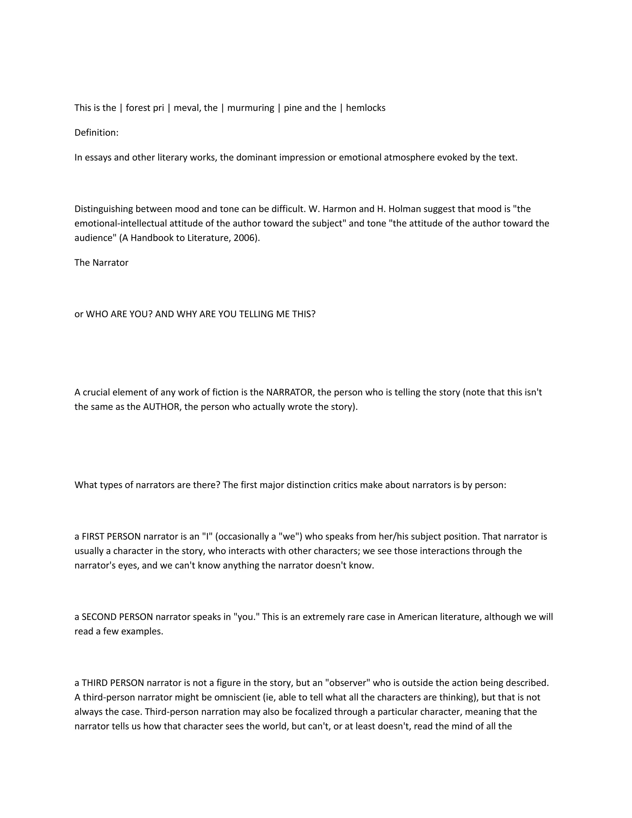 This is the | forest pri | meval, the | murmuring | pine and the | hemlocks
Definition:
In essays and other literary works, the dominant impression or emotional atmosphere evoked by the text.

Distinguishing between mood and tone can be difficult. W. Harmon and H. Holman suggest that mood is "the
emotional-intellectual attitude of the author toward the subject" and tone "the attitude of the author toward the
audience" (A Handbook to Literature, 2006).
The Narrator

or WHO ARE YOU? AND WHY ARE YOU TELLING ME THIS?

A crucial element of any work of fiction is the NARRATOR, the person who is telling the story (note that this isn't
the same as the AUTHOR, the person who actually wrote the story).

What types of narrators are there? The first major distinction critics make about narrators is by person:

a FIRST PERSON narrator is an "I" (occasionally a "we") who speaks from her/his subject position. That narrator is
usually a character in the story, who interacts with other characters; we see those interactions through the
narrator's eyes, and we can't know anything the narrator doesn't know.

a SECOND PERSON narrator speaks in "you." This is an extremely rare case in American literature, although we will
read a few examples.

a THIRD PERSON narrator is not a figure in the story, but an "observer" who is outside the action being described.
A third-person narrator might be omniscient (ie, able to tell what all the characters are thinking), but that is not
always the case. Third-person narration may also be focalized through a particular character, meaning that the
narrator tells us how that character sees the world, but can't, or at least doesn't, read the mind of all the

 