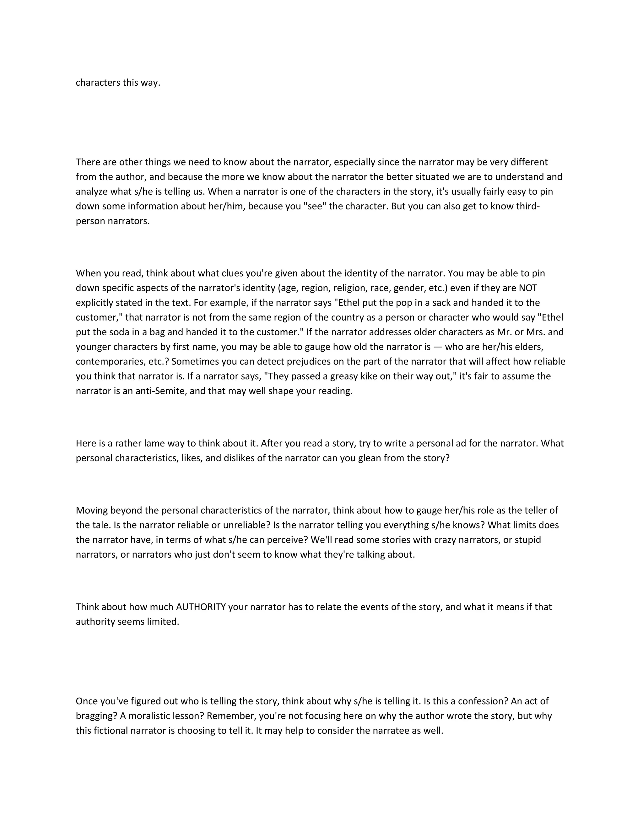 characters this way.

There are other things we need to know about the narrator, especially since the narrator may be very different
from the author, and because the more we know about the narrator the better situated we are to understand and
analyze what s/he is telling us. When a narrator is one of the characters in the story, it's usually fairly easy to pin
down some information about her/him, because you "see" the character. But you can also get to know thirdperson narrators.

When you read, think about what clues you're given about the identity of the narrator. You may be able to pin
down specific aspects of the narrator's identity (age, region, religion, race, gender, etc.) even if they are NOT
explicitly stated in the text. For example, if the narrator says "Ethel put the pop in a sack and handed it to the
customer," that narrator is not from the same region of the country as a person or character who would say "Ethel
put the soda in a bag and handed it to the customer." If the narrator addresses older characters as Mr. or Mrs. and
younger characters by first name, you may be able to gauge how old the narrator is — who are her/his elders,
contemporaries, etc.? Sometimes you can detect prejudices on the part of the narrator that will affect how reliable
you think that narrator is. If a narrator says, "They passed a greasy kike on their way out," it's fair to assume the
narrator is an anti-Semite, and that may well shape your reading.

Here is a rather lame way to think about it. After you read a story, try to write a personal ad for the narrator. What
personal characteristics, likes, and dislikes of the narrator can you glean from the story?

Moving beyond the personal characteristics of the narrator, think about how to gauge her/his role as the teller of
the tale. Is the narrator reliable or unreliable? Is the narrator telling you everything s/he knows? What limits does
the narrator have, in terms of what s/he can perceive? We'll read some stories with crazy narrators, or stupid
narrators, or narrators who just don't seem to know what they're talking about.

Think about how much AUTHORITY your narrator has to relate the events of the story, and what it means if that
authority seems limited.

Once you've figured out who is telling the story, think about why s/he is telling it. Is this a confession? An act of
bragging? A moralistic lesson? Remember, you're not focusing here on why the author wrote the story, but why
this fictional narrator is choosing to tell it. It may help to consider the narratee as well.

 