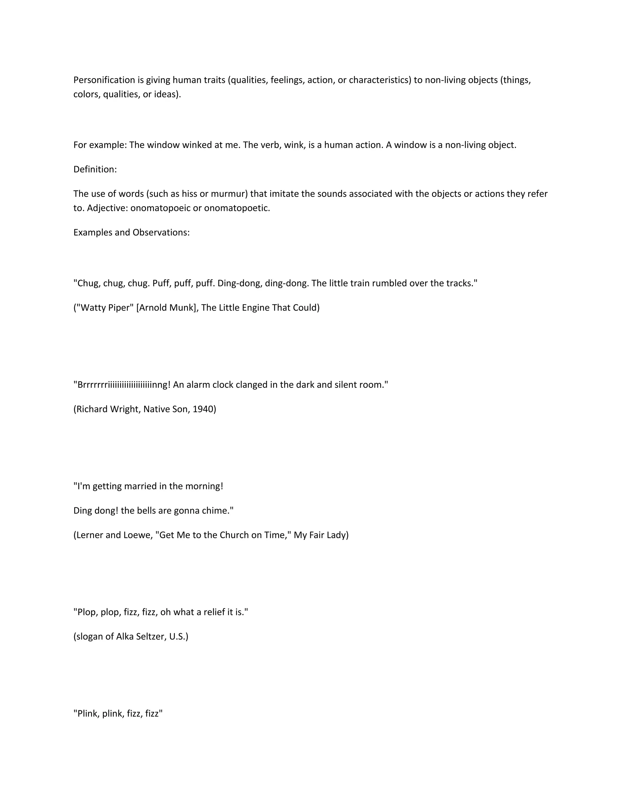 Personification is giving human traits (qualities, feelings, action, or characteristics) to non-living objects (things,
colors, qualities, or ideas).

For example: The window winked at me. The verb, wink, is a human action. A window is a non-living object.
Definition:
The use of words (such as hiss or murmur) that imitate the sounds associated with the objects or actions they refer
to. Adjective: onomatopoeic or onomatopoetic.
Examples and Observations:

"Chug, chug, chug. Puff, puff, puff. Ding-dong, ding-dong. The little train rumbled over the tracks."
("Watty Piper" [Arnold Munk], The Little Engine That Could)

"Brrrrrrriiiiiiiiiiiiiiiiiiinng! An alarm clock clanged in the dark and silent room."
(Richard Wright, Native Son, 1940)

"I'm getting married in the morning!
Ding dong! the bells are gonna chime."
(Lerner and Loewe, "Get Me to the Church on Time," My Fair Lady)

"Plop, plop, fizz, fizz, oh what a relief it is."
(slogan of Alka Seltzer, U.S.)

"Plink, plink, fizz, fizz"

 