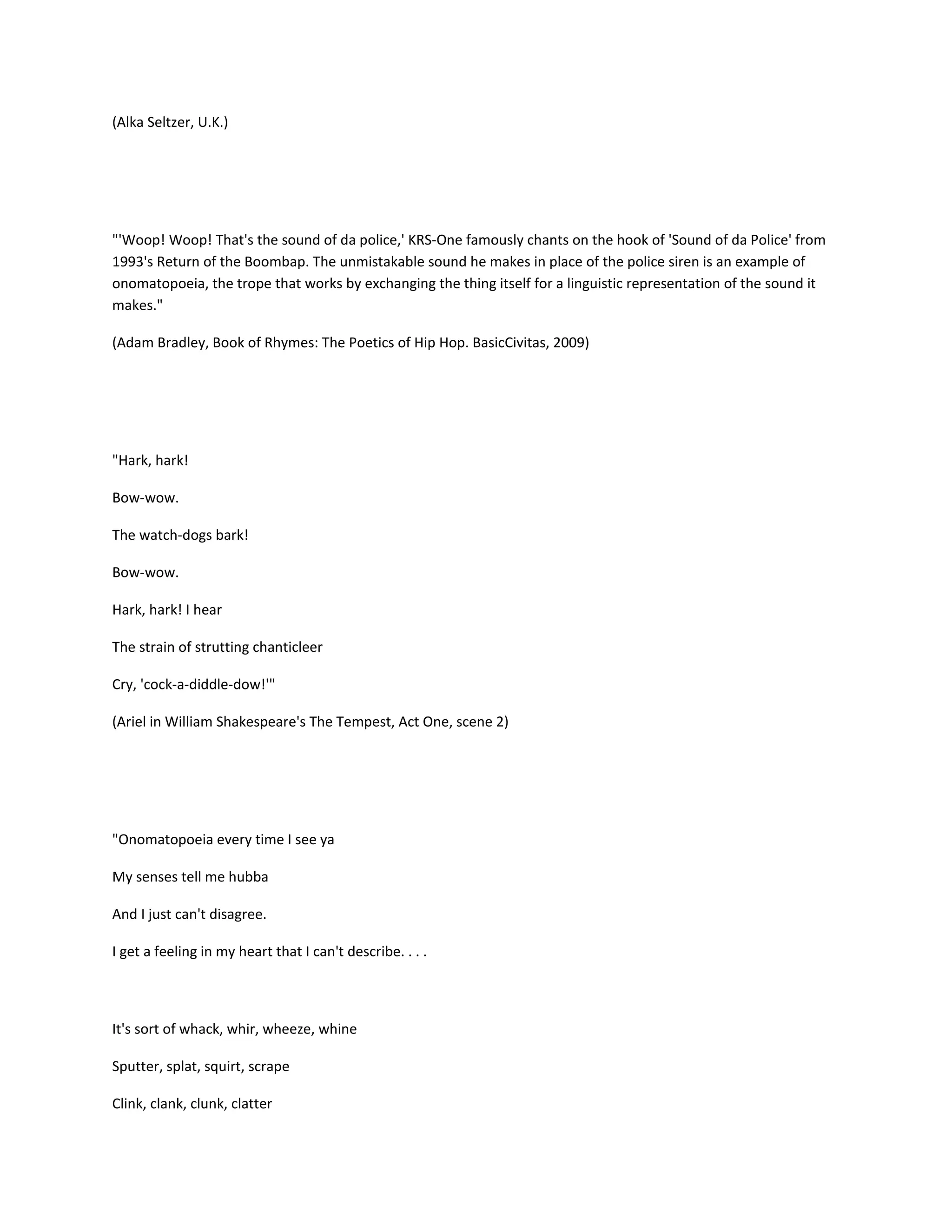 (Alka Seltzer, U.K.)

"'Woop! Woop! That's the sound of da police,' KRS-One famously chants on the hook of 'Sound of da Police' from
1993's Return of the Boombap. The unmistakable sound he makes in place of the police siren is an example of
onomatopoeia, the trope that works by exchanging the thing itself for a linguistic representation of the sound it
makes."
(Adam Bradley, Book of Rhymes: The Poetics of Hip Hop. BasicCivitas, 2009)

"Hark, hark!
Bow-wow.
The watch-dogs bark!
Bow-wow.
Hark, hark! I hear
The strain of strutting chanticleer
Cry, 'cock-a-diddle-dow!'"
(Ariel in William Shakespeare's The Tempest, Act One, scene 2)

"Onomatopoeia every time I see ya
My senses tell me hubba
And I just can't disagree.
I get a feeling in my heart that I can't describe. . . .

It's sort of whack, whir, wheeze, whine
Sputter, splat, squirt, scrape
Clink, clank, clunk, clatter

 