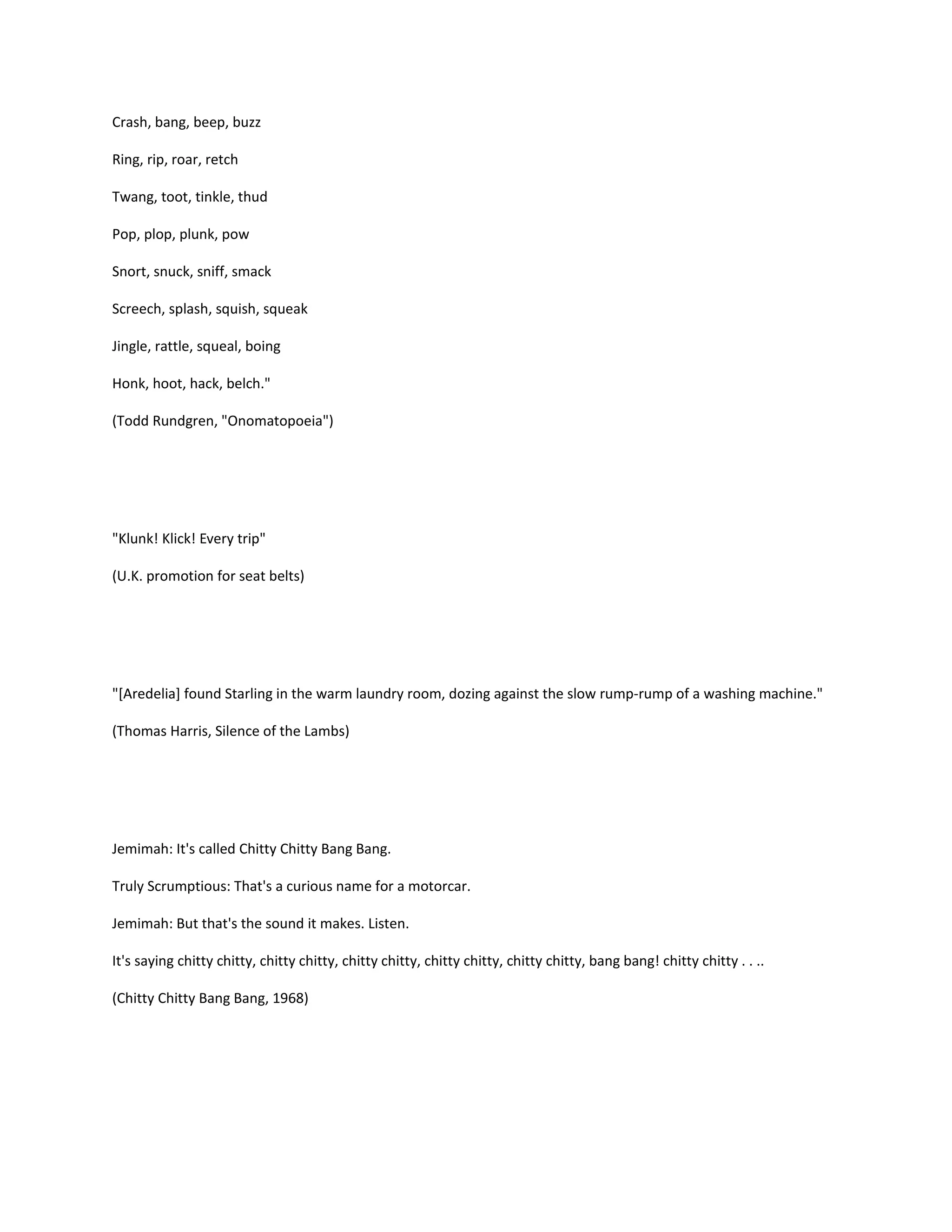 Crash, bang, beep, buzz
Ring, rip, roar, retch
Twang, toot, tinkle, thud
Pop, plop, plunk, pow
Snort, snuck, sniff, smack
Screech, splash, squish, squeak
Jingle, rattle, squeal, boing
Honk, hoot, hack, belch."
(Todd Rundgren, "Onomatopoeia")

"Klunk! Klick! Every trip"
(U.K. promotion for seat belts)

"[Aredelia] found Starling in the warm laundry room, dozing against the slow rump-rump of a washing machine."
(Thomas Harris, Silence of the Lambs)

Jemimah: It's called Chitty Chitty Bang Bang.
Truly Scrumptious: That's a curious name for a motorcar.
Jemimah: But that's the sound it makes. Listen.
It's saying chitty chitty, chitty chitty, chitty chitty, chitty chitty, chitty chitty, bang bang! chitty chitty . . ..
(Chitty Chitty Bang Bang, 1968)

 