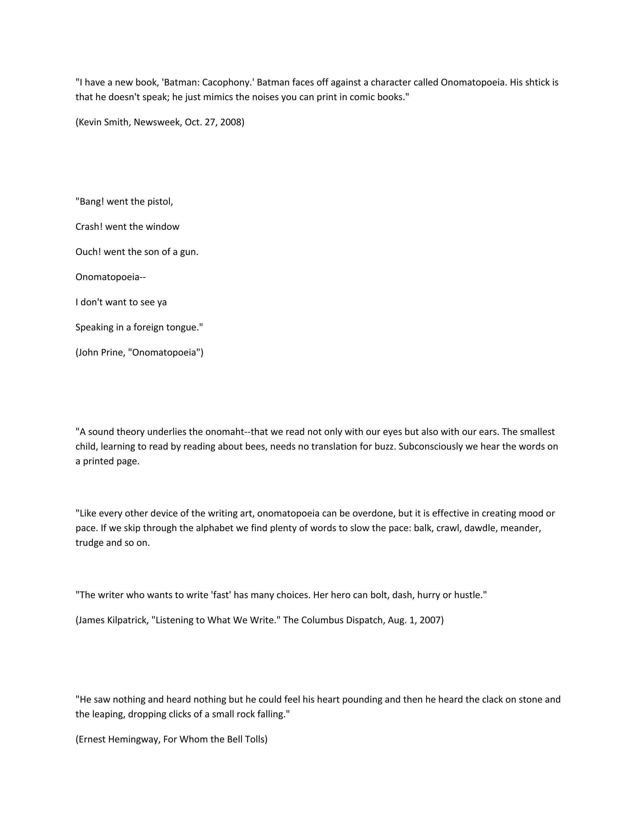 "I have a new book, 'Batman: Cacophony.' Batman faces off against a character called Onomatopoeia. His shtick is
that he doesn't speak; he just mimics the noises you can print in comic books."
(Kevin Smith, Newsweek, Oct. 27, 2008)

"Bang! went the pistol,
Crash! went the window
Ouch! went the son of a gun.
Onomatopoeia-I don't want to see ya
Speaking in a foreign tongue."
(John Prine, "Onomatopoeia")

"A sound theory underlies the onomaht--that we read not only with our eyes but also with our ears. The smallest
child, learning to read by reading about bees, needs no translation for buzz. Subconsciously we hear the words on
a printed page.

"Like every other device of the writing art, onomatopoeia can be overdone, but it is effective in creating mood or
pace. If we skip through the alphabet we find plenty of words to slow the pace: balk, crawl, dawdle, meander,
trudge and so on.

"The writer who wants to write 'fast' has many choices. Her hero can bolt, dash, hurry or hustle."
(James Kilpatrick, "Listening to What We Write." The Columbus Dispatch, Aug. 1, 2007)

"He saw nothing and heard nothing but he could feel his heart pounding and then he heard the clack on stone and
the leaping, dropping clicks of a small rock falling."
(Ernest Hemingway, For Whom the Bell Tolls)

 