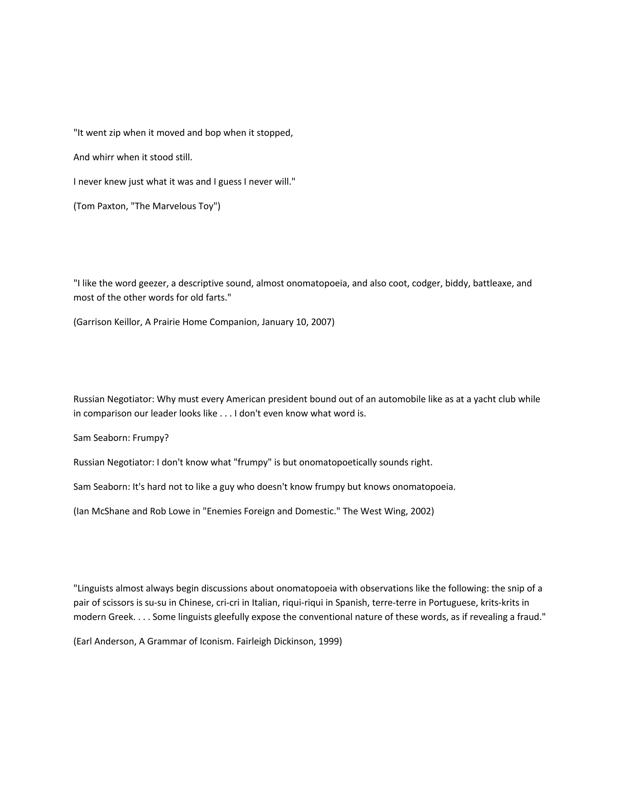 "It went zip when it moved and bop when it stopped,
And whirr when it stood still.
I never knew just what it was and I guess I never will."
(Tom Paxton, "The Marvelous Toy")

"I like the word geezer, a descriptive sound, almost onomatopoeia, and also coot, codger, biddy, battleaxe, and
most of the other words for old farts."
(Garrison Keillor, A Prairie Home Companion, January 10, 2007)

Russian Negotiator: Why must every American president bound out of an automobile like as at a yacht club while
in comparison our leader looks like . . . I don't even know what word is.
Sam Seaborn: Frumpy?
Russian Negotiator: I don't know what "frumpy" is but onomatopoetically sounds right.
Sam Seaborn: It's hard not to like a guy who doesn't know frumpy but knows onomatopoeia.
(Ian McShane and Rob Lowe in "Enemies Foreign and Domestic." The West Wing, 2002)

"Linguists almost always begin discussions about onomatopoeia with observations like the following: the snip of a
pair of scissors is su-su in Chinese, cri-cri in Italian, riqui-riqui in Spanish, terre-terre in Portuguese, krits-krits in
modern Greek. . . . Some linguists gleefully expose the conventional nature of these words, as if revealing a fraud."
(Earl Anderson, A Grammar of Iconism. Fairleigh Dickinson, 1999)

 