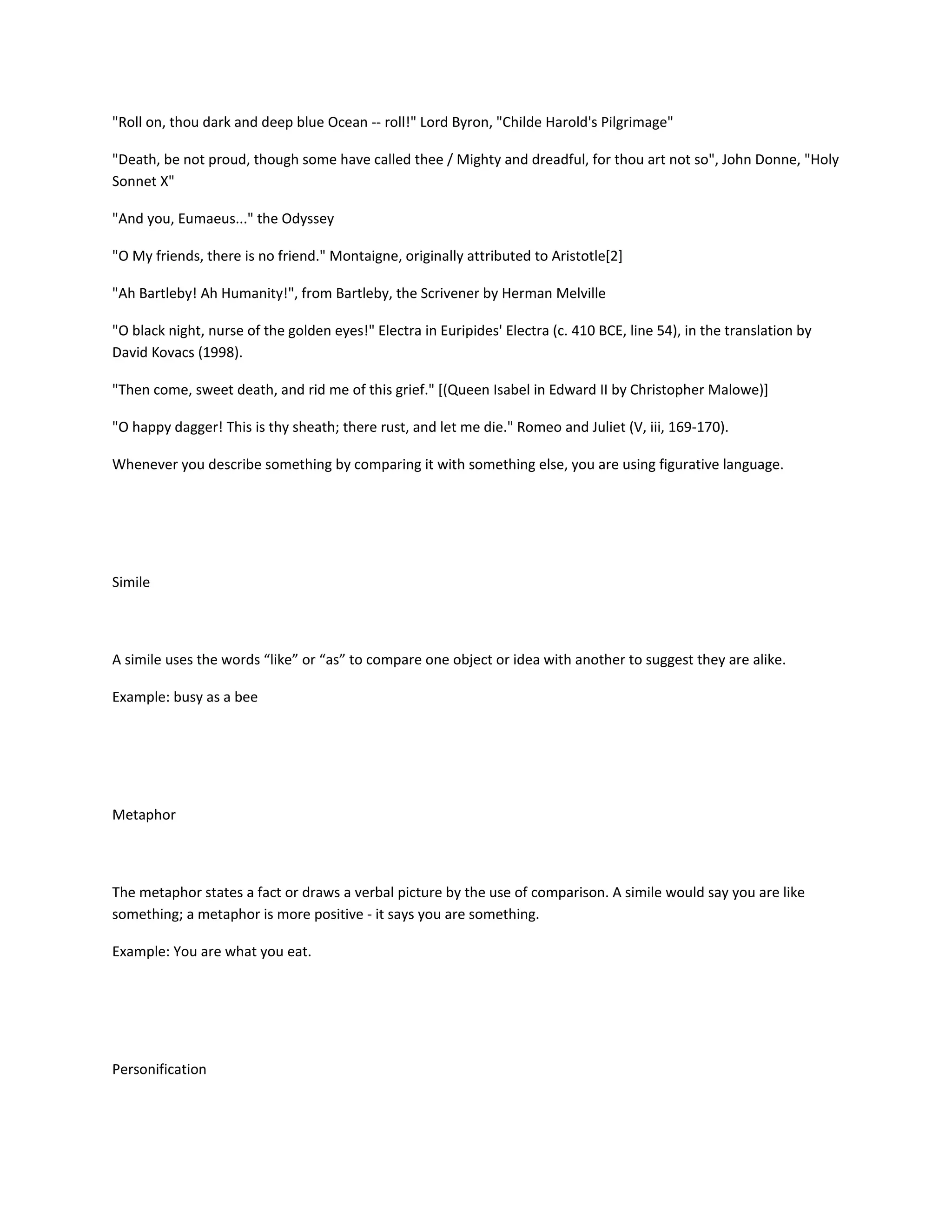 "Roll on, thou dark and deep blue Ocean -- roll!" Lord Byron, "Childe Harold's Pilgrimage"
"Death, be not proud, though some have called thee / Mighty and dreadful, for thou art not so", John Donne, "Holy
Sonnet X"
"And you, Eumaeus..." the Odyssey
"O My friends, there is no friend." Montaigne, originally attributed to Aristotle[2]
"Ah Bartleby! Ah Humanity!", from Bartleby, the Scrivener by Herman Melville
"O black night, nurse of the golden eyes!" Electra in Euripides' Electra (c. 410 BCE, line 54), in the translation by
David Kovacs (1998).
"Then come, sweet death, and rid me of this grief." [(Queen Isabel in Edward II by Christopher Malowe)]
"O happy dagger! This is thy sheath; there rust, and let me die." Romeo and Juliet (V, iii, 169-170).
Whenever you describe something by comparing it with something else, you are using figurative language.

Simile

A simile uses the words “like” or “as” to compare one object or idea with another to suggest they are alike.
Example: busy as a bee

Metaphor

The metaphor states a fact or draws a verbal picture by the use of comparison. A simile would say you are like
something; a metaphor is more positive - it says you are something.
Example: You are what you eat.

Personification

 