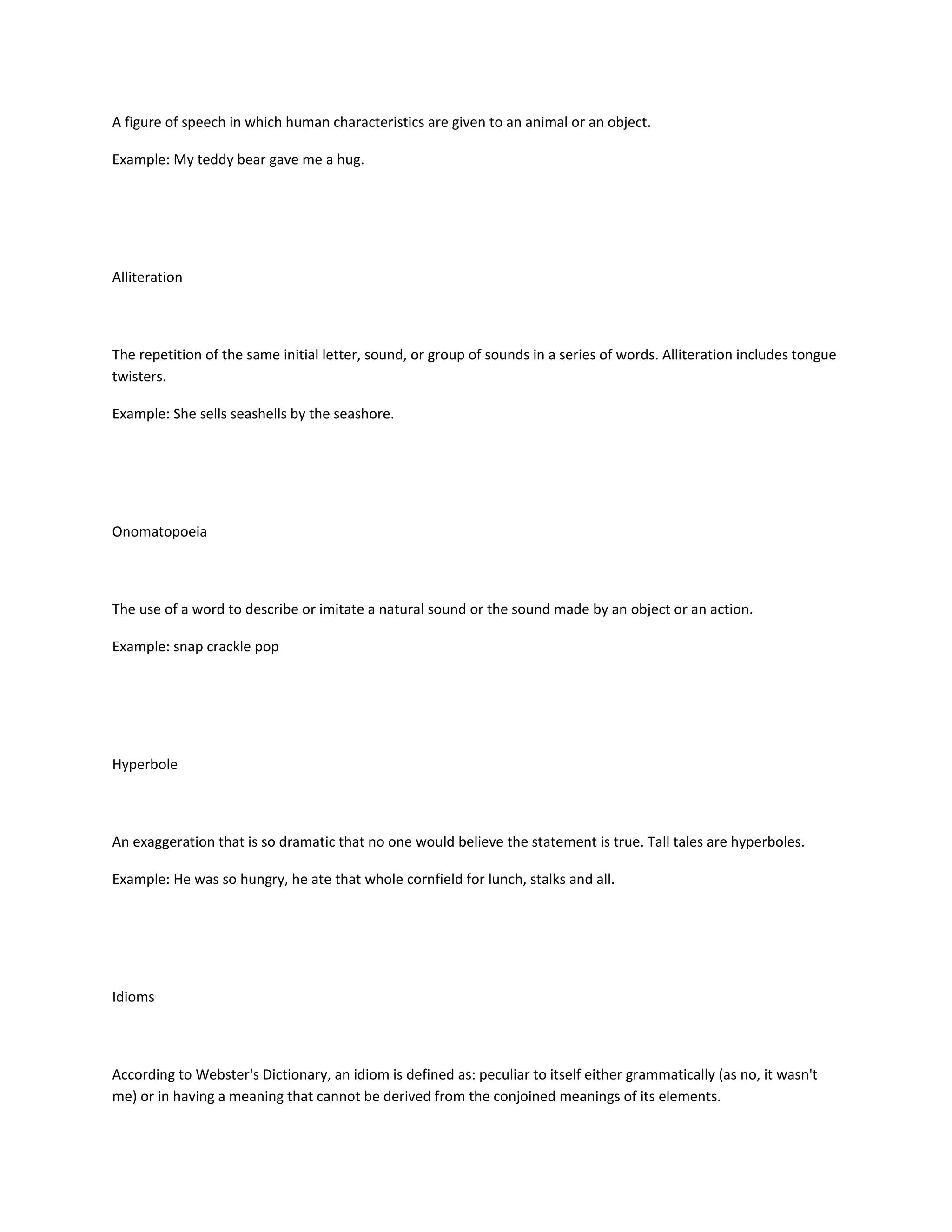 A figure of speech in which human characteristics are given to an animal or an object.
Example: My teddy bear gave me a hug.

Alliteration

The repetition of the same initial letter, sound, or group of sounds in a series of words. Alliteration includes tongue
twisters.
Example: She sells seashells by the seashore.

Onomatopoeia

The use of a word to describe or imitate a natural sound or the sound made by an object or an action.
Example: snap crackle pop

Hyperbole

An exaggeration that is so dramatic that no one would believe the statement is true. Tall tales are hyperboles.
Example: He was so hungry, he ate that whole cornfield for lunch, stalks and all.

Idioms

According to Webster's Dictionary, an idiom is defined as: peculiar to itself either grammatically (as no, it wasn't
me) or in having a meaning that cannot be derived from the conjoined meanings of its elements.

 