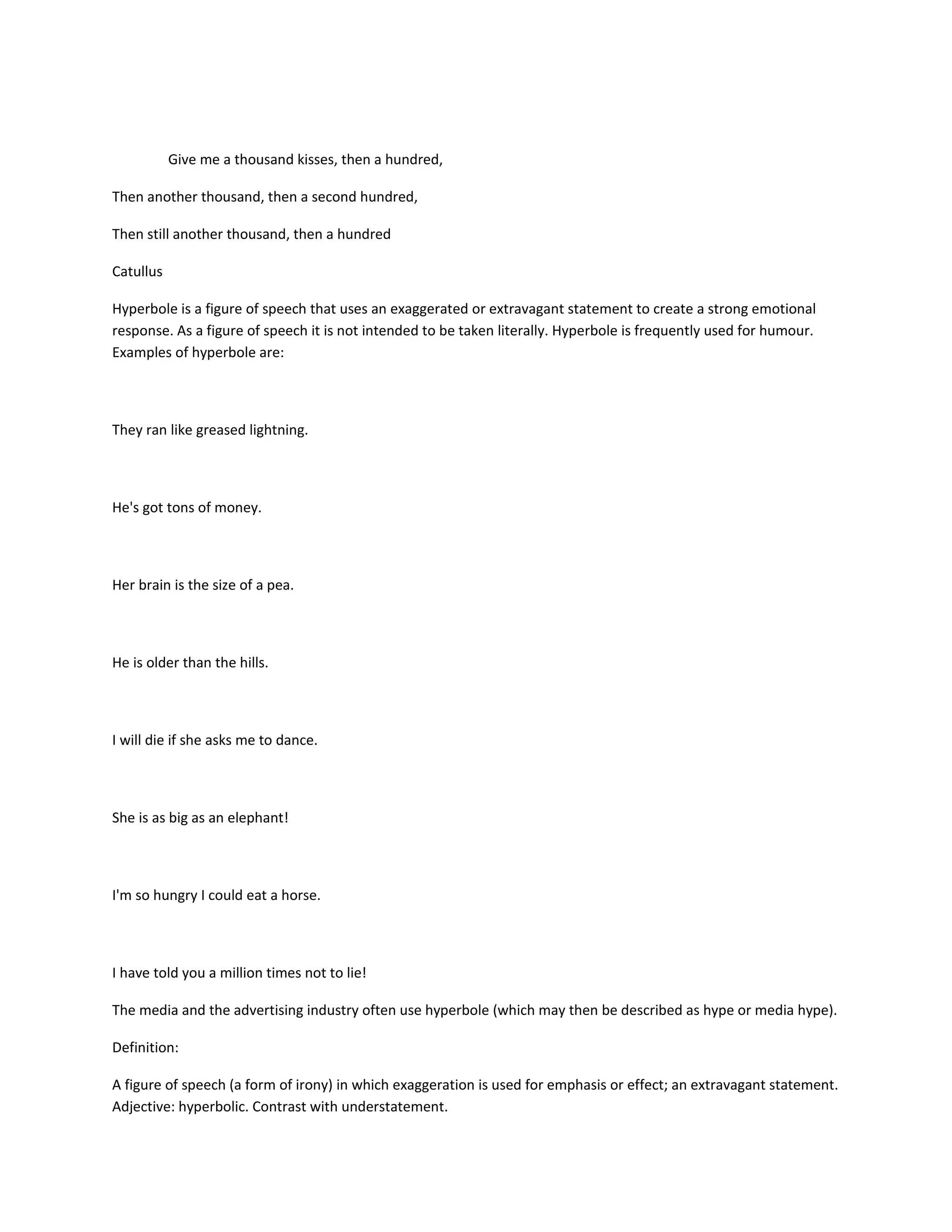 Give me a thousand kisses, then a hundred,
Then another thousand, then a second hundred,
Then still another thousand, then a hundred
Catullus
Hyperbole is a figure of speech that uses an exaggerated or extravagant statement to create a strong emotional
response. As a figure of speech it is not intended to be taken literally. Hyperbole is frequently used for humour.
Examples of hyperbole are:

They ran like greased lightning.

He's got tons of money.

Her brain is the size of a pea.

He is older than the hills.

I will die if she asks me to dance.

She is as big as an elephant!

I'm so hungry I could eat a horse.

I have told you a million times not to lie!
The media and the advertising industry often use hyperbole (which may then be described as hype or media hype).
Definition:
A figure of speech (a form of irony) in which exaggeration is used for emphasis or effect; an extravagant statement.
Adjective: hyperbolic. Contrast with understatement.

 
