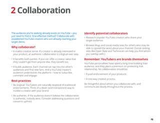 19
2 Collaboration
The audience you’re seeking already exists on YouTube – you
just need to find it. One effective method? Collaborate with
established YouTube creators who are already reaching your
target demo.
Why collaborate?
•	It makes creative sense. If a creator is already interested in
your product, an authentic collaboration is a logical next step.
•	It benefits both parties. If you can offer a creator value that
they couldn’t get from anyone else, they benefit too.
•	It builds audience. Each channel can tap into the other’s
audiences and find new fans. And a YouTube creator’s
audience understands the platform – how to subscribe,
comment and engage.
Best practices
•	Be original. YouTubers are naturally skeptical of traditional
endorsements. Think of a clever (and transparent) way to
involve a creator with your brand.
•	Be authentic. If the audience doesn’t believe the collaboration
is authentic, nobody wins. Consider addressing questions and
concerns upfront.
Identify potential collaborators
•	Research popular YouTube creators who share your
target audience.
•	Browse blogs and social media sites for others who may be
able to spread the word about your channel. (Social ranking
sites like Open Slate and Technorati can help you find whom
you overlap with.)
Remember: YouTubers are brands themselves
YouTube personalities have spent a long time building their
audience, and they place a premium on protecting that
relationship. No collaboration should be:
•	A paid endorsement of your products.
•	A one-way creative process.
Be thoughtful about whom you collaborate with, and
communicate clearly throughout the process.
 