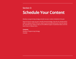 31
Section 3:
Schedule Your Content
Develop a programming strategy and plot out your content schedule for the year.
Now it’s time to map out your overall channel strategy. How do you decide which
video to release when? First you need to communicate what your channel stands
for, and then you need to map out the different types of potential videos and the
best times to release them.
Contents:
Develop a Programming Strategy
Checklist
 