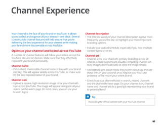 60
Channel Experience
Your channel is the face of your brand on YouTube. It allows
you to collect and organize all your videos in one place. Several
customizable channel features will help ensure that you’re
delivering the best experience for your viewers while making
your brand more discoverable across YouTube.
Optimize your channel and brand across YouTube
A number of channel features will follow your videos across the
YouTube site and on devices. Make sure that they effectively
represent your brand personality.
Channel name
•	Pick a short, memorable channel name in line with your brand
identity. This will appear widely across YouTube, so make sure
it’s the best representation of your brand.
Channel icon
•	Upload a square, high-resolution image to be your channel’s
icon across YouTube. The image will appear alongside all your
videos on the watch page. (In most cases, you can use your
brand’s logo.)
Channel description
•	The first few words of your channel description appear most
frequently across the site, so highlight your most important
branding upfront.
•	Include your upload schedule, especially if you host multiple
content types or series.
Channel art
•	Channel art is your channel’s primary branding across all
devices. Create customized, visually-compelling channel art.
Busy images don’t scale well, so keep the image simple.
•	Add website and social media links to the About tab. Include
these links in your channel art to help tie your YouTube
presence to the rest of your online brand.
•	Check how your channel looks in search, related channels
and the channel browse page. Do your channel icon, channel
name and channel art do a good job representing your brand
to potential fans?
	 Tip
Associate your official website with your YouTube channel.
 