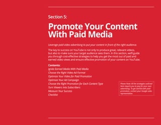 65
Section 5:
Promote Your Content
With Paid Media
Leverage paid video advertising to put your content in front of the right audience.
The key to success on YouTube is not only to produce great, relevant videos,
but also to make sure your target audience sees them. In this section, we’ll guide
you through cost-effective strategies to help you get the most out of paid and
earned video views and ensure effective promotion of your content on YouTube.
Contents:
Ignite Earned Media With Paid Media
Choose the Right Video Ad Format
Optimize Your Video for Paid Promotion
Optimize Your Ad Campaign
Choose the Right Promotion for Each Content Type
Turn Viewers Into Subscribers
Measure Your Success
Checklist
Please Note: All the strategies outlined
here require you to pay for your own
advertising. To get started with paid
promotion, contact your Google sales
representative.
 