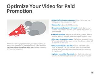 71
Before you start paying to promote your videos, make sure
they’re well-optimized for online advertising. Here are some
tips for creating compelling video ads that take advantage
of the online ecosystem.
•	Make the first five seconds count. After this the user can
skip your ad. Convince them to stay!
•	Keep it short. Shoot for 30-60 seconds.
•	Show viewers what you’re all about. Include clips of your
content and make the ad in the same style as the content on
your channel.
•	Use calls to action. Tell users exactly what you want them to
do after watching your ad: subscribe, engage or watch more.
•	Give users time to take action. The last ten seconds or more
of your video should give users time to click. Create a static call
to action in an end-card.
•	Give your video ad a real title. Ad titles are visible to the
user, so don’t call it an “ad.” Use this space to double-down
on your call to action and name it something like “subscribe
to my channel.”
•	Upload a compelling thumbnail. Use clear, interesting and
creative thumbnails to entice users to click on your video ad.
Optimize Your Video for Paid
Promotion
 