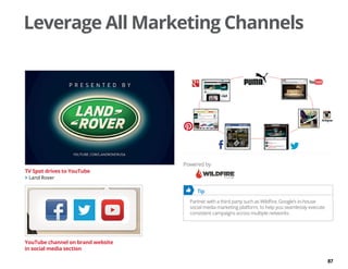 87
Leverage All Marketing Channels
	 Tip
Partner with a third party such as Wildfire, Google’s in-house
social media marketing platform, to help you seamlessly execute
consistent campaigns across multiple networks.
TV Spot drives to YouTube
 Land Rover
YouTube channel on brand website
in social media section
Powered by
 