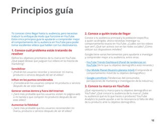 12
Tú conoces cómo llegar hasta tu audiencia, pero necesitas
traducir tu enfoque de modo que funcione en YouTube.
Estos cinco principios guía te ayudarán a comprender mejor
el comportamiento de tu audiencia en YouTube para poder
tomar excelentes vídeos que hablen con tus destinatarios.
1. Conoce cuál problema estás tratando de
resolver
Define los objetivos prioritarios de tu marca en YouTube.
¿Qué papel deseas que jueguen tus vídeos en la mezcla de
marketing?
Sensibilizar
•	¿Podrán los usuarios recordar y reconocer mi marca,
producto o servicio después de ver el vídeo?
Influir en los puntos considerados
•	¿Considerarán los usuarios comprar mi producto o servicio
después de ver este vídeo?
Generar ventas dentro y fuera del Internet
•	¿Será más probable que los usuarios visiten mi página web
o mi tienda o que compren mi producto después de ver
este vídeo?
Aumentar la fidelidad
•	¿Será más probable que los usuarios recomienden mi
marca, producto o servicio después de ver el vídeo?
2. Conoce a quién trata de llegar
Conoce a tu audiencia principal y la población específica
a quien va dirigido; ahora necesitas investigar su
comportamiento exacto en YouTube. ¿Cuáles son los vídeos
que ven? ¿Qué tan activos son en las redes sociales? ¿Cómo
utilizan sus dispositivos móviles?
Google tiene varias herramientas para ayudarte a investigar
y comprender mejor a tu audiencia, entre otras:
•	YouTube Trends Dashboard (Panel de tendencias en
YouTube (Ve lo que tu objetivo demográfico está mirando.)
•	Our Mobile Planet (Nuestro planeta móvil) (Comprende el
comportamiento móvil de tu objetivo demográfico.)
•	Google.com/think (Tendencias del consumidor,
percepciones de marketing e investigación de la industria.)
3. Conoce tu marca en YouTube
¿Qué representa tu marca para tu objetivo demográfico en
YouTube? ¿Qué conoce tu audiencia de tu marca? ¿Sabe
tu audiencia qué es lo que haces o produces? YouTube
Analytics te puede ayudar a ver la resonancia (o falta de ella)
de tu producto ante tu objetivo demográfico.
Principios guía
 