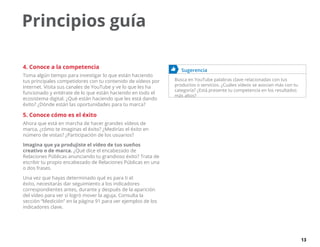 13
Principios guía
4. Conoce a la competencia
Toma algún tiempo para investigar lo que están haciendo
tus principales competidores con tu contenido de vídeos por
Internet. Visita sus canales de YouTube y ve lo que les ha
funcionado y entérate de lo que están haciendo en todo el
ecosistema digital. ¿Qué están haciendo que les está dando
éxito? ¿Dónde están las oportunidades para tu marca?
5. Conoce cómo es el éxito
Ahora que está en marcha de hacer grandes vídeos de
marca, ¿cómo te imaginas el éxito? ¿Medirías el éxito en
número de vistas? ¿Participación de los usuarios?
Imagina que ya produjiste el vídeo de tus sueños
creativo o de marca. ¿Qué dice el encabezado de
Relaciones Públicas anunciando tu grandioso éxito? Trata de
escribir tu propio encabezado de Relaciones Públicas en una
o dos frases.
Una vez que hayas determinado qué es para ti el
éxito, necesitarás dar seguimiento a los indicadores
correspondientes antes, durante y después de la aparición
del vídeo para ver si logró mover la aguja. Consulta la
sección “Medición” en la página 91 para ver ejemplos de los
indicadores clave.
	 Sugerencia
Busca en YouTube palabras clave relacionadas con tus
productos o servicios. ¿Cuáles vídeos se asocian más con tu
categoría? ¿Está presente tu competencia en los resultados
más altos?
 