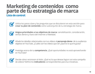 14
	 Utiliza los pasos clave y las preguntas que se discutieron en esta sección para
crear tu plan de contenido como subconjunto de tu estrategia de marca.
Asigna prioridades a tus objetivos de marca: sensibilización, consideración,
ventas dentro y fuera del Internet o fidelidad.
	 Añade los detalles relacionados con tus vídeos al personaje demo de tu audiencia
objetivo en YouTube. ¿Cuáles son los vídeos que ve? ¿Qué es lo que le gusta?
	 Investiga acerca de tu competencia: ¿Qué oportunidades no está aprovechando
en YouTube?
	 Decide cómo reconocer el éxito: ¿Qué es lo que deseas lograr con esta campaña
de vídeos? Define los indicadores correspondientes para tus iniciativas.
Marketing de contenidos como
parte de tu estrategia de marca
Lista de control:
 