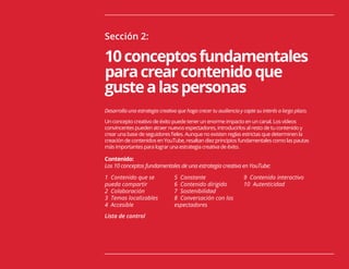 15
Sección 2:
10conceptosfundamentales
paracrearcontenidoque
gustealaspersonas
Desarrolla una estrategia creativa que haga crecer tu audiencia y capte su interés a largo plazo.
Un concepto creativo de éxito puede tener un enorme impacto en un canal. Los vídeos
convincentes pueden atraer nuevos espectadores, introducirlos al resto de tu contenido y
crear una base de seguidores fieles. Aunque no existen reglas estrictas que determinen la
creación de contenidos en YouTube, resaltan diez principios fundamentales como las pautas
más importantes para lograr una estrategia creativa de éxito.
Contenido:
Los 10 conceptos fundamentales de una estrategia creativa en YouTube:
1 Contenido que se
pueda compartir
2 Colaboración
3 Temas localizables
4 Accesible
Lista de control
5 Constante
6 Contenido dirigido
7 Sostenibilidad
8 Conversación con los
espectadores
9 Contenido interactivo
10 Autenticidad
 