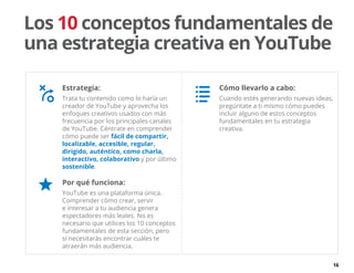 16
Estrategia:
Trata tu contenido como lo haría un
creador de YouTube y aprovecha los
enfoques creativos usados con más
frecuencia por los principales canales
de YouTube. Céntrate en comprender
cómo puede ser fácil de compartir,
localizable, accesible, regular,
dirigido, auténtico, como charla,
interactivo, colaborativo y por último
sostenible.
Por qué funciona:
YouTube es una plataforma única.
Comprender cómo crear, servir
e interesar a tu audiencia genera
espectadores más leales. No es
necesario que utilices los 10 conceptos
fundamentales de esta sección, pero
sí necesitarás encontrar cuáles te
atraerán más audiencia.
Los 10 conceptos fundamentales de
una estrategia creativa en YouTube
Cómo llevarlo a cabo:
Cuando estés generando nuevas ideas,
pregúntate a ti mismo cómo puedes
incluir alguno de estos conceptos
fundamentales en tu estrategia
creativa.
 
