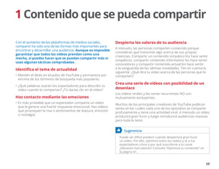17
1 Contenido que se pueda compartir
Con el aumento de las plataformas de medios sociales,
compartir ha sido una de las formas más importantes para
encontrar y desarrollar una audiencia. Aunque es imposible
garantizar que todos los vídeos prendan como una
mecha, sí puedes hacer que se puedan compartir más si
usas algunas tácticas comprobadas.
Identifica el tema de actualidad
•	Mantén el dedo en el pulso de YouTube y permanece por
encima de los términos de búsqueda más populares.
•	¿Qué palabras usarán los espectadores para describir tu
vídeo cuando lo compartan? ¿Tú darías clic en el vídeo?
Haz contacto mediante las emociones
•	Es más probable que un espectador comparta un vídeo
que le genere una fuerte respuesta emocional. Haz vídeos
que provoquen la risa o sentimientos de dulzura, emoción
o nostalgia.
Despierta los valores de tu audiencia
A menudo, las personas comparten contenido porque
consideran que transmite algo acerca de sus propias
creencias. Compartir un contenido simpático los hace sentir
simpáticos, compartir contenido informativo los hace sentir
conocedores y compartir contenido actual los hace sentir
a la vanguardia de las últimas novedades. Ten en cuenta lo
siguiente: ¿Qué dirá tu vídeo acerca de las personas que lo
comparten?
Crea una serie de vídeos con posibilidad de un
desenlace
Los vídeos virales y las series recurrentes NO son
mutuamente excluyentes.
Muchos de los principales creadores de YouTube publican
series en las cuales cada uno de los episodios se comparte
profusamente y tiene una actividad viral. A menudo un vídeo
producirá gran furor y luego introducirá audiencias masivas
para toda la serie.
	 Sugerencia
Puede ser difícil predecir cuándo despertará gran furor
un vídeo. Por ello, optimiza todos los vídeos y di a tus
espectadores cómo y por qué suscribirse a tu canal.
¿Necesita marcadores? Consulta “Optimiza tu contenido” en
la página 41.
 