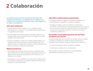 19
2 Colaboración
La audiencia que tú buscas ya existe en YouTube, solo
necesitas encontrarla. ¿Un método eficaz? Colabora con
creadores de YouTube establecidos que ya estén llegando a
tu objetivo demográfico.
¿Por qué colaborar?
•	Porque tiene sentido creativo. Si un creador ya está
interesado en tu producto, una colaboración auténtica es
un siguiente paso lógico.
•	Es en beneficio de ambas partes. Si puedes ofrecer a un
creador valor que no puede obtener en ningún otro lado,
también él se beneficiará.
•	Crea una audiencia. Todos los canales pueden llegar a la
audiencia de otros y encontrar nuevos seguidores. Y la
audiencia de un creador de YouTube conoce la plataforma:
cómo suscribirse, comentar y participar.
Mejores prácticas
•	Sé original. Los usuarios de YouTube son escépticos de
recomendaciones tradicionales por naturaleza. Piensa en
alguna forma astuta (y transparente) de interesar a un
creador en tu marca.
•	Sé auténtico. Si una audiencia no cree que la colaboración
es auténtica, nadie gana. Considera abordar de frente las
preguntas y las inquietudes.
Identifica colaboradores potenciales
•	Investiga cuáles son algunos creadores populares de
YouTube que comparten tu audiencia objetivo.
•	Navega por blogs y sitios de medios sociales para
encontrar a otras personas que puedan pasar la voz acerca
de tu canal. (Los sitios de ranking social como Open Slate
y Technorati te pueden ayudar a encontrar con quién
compartes audiencias.)
Recuerda: Los propios usuarios de YouTube
también son marcas
Las personalidades de YouTube han pasado mucho tiempo
creando tu audiencia y confieren gran importancia a
proteger dicha relación. Ninguna colaboración debe ser:
•	Una recomendación de tus productos pagada.
•	Un proceso creativo en un solo sentido.
Piensa bien con quién colaboras y comuníquense
claramente durante todo el proceso.
 