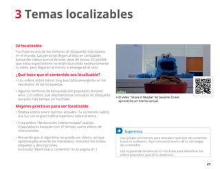 21
3 Temas localizables
Sé localizable
YouTube es uno de los motores de búsqueda más usados
en el mundo. Las personas llegan al sitio en cantidades
buscando vídeos acerca de toda clase de temas. Es posible
que estos espectadores no estén buscando necesariamente
tu vídeo, pero llegarán al mismo si emerge en el sitio.
¿Qué hace que el contenido sea localizable?
•	Los vídeos sobre temas muy buscados emergerán en los
resultados de las búsquedas.
•	Algunos términos de búsqueda son populares durante
años. Los vídeos que abordan estas consultas de búsqueda
durarán más tiempo en YouTube.
Mejores prácticas para ser localizable
•	Realiza vídeos sobre eventos actuales. Tu contenido saldrá
a la luz con el gran tráfico repentino sobre el tema.
•	Crea vídeos “de duración indeterminada” que los
espectadores busquen con el tiempo, como vídeos de
instrucciones.
•	Recuerda que el algoritmo no puede ver vídeos, así que
optimiza plenamente los metadatos, incluidos los títulos,
etiquetas y descripciones.
(Consulta “Optimiza tu contenido” en la página 41.)
	 Sugerencia
Usa google.com/trends para descubrir qué tipo de contenido
busca tu audiencia. Aquí conocerás acerca de tu estrategia
de contenidos.
Usa el panel de tendencias en YouTube para identificar los
vídeos populares que ve tu audiencia.
 El vídeo “Share It Maybe” de Sesame Street
aprovecha un evento actual.
 