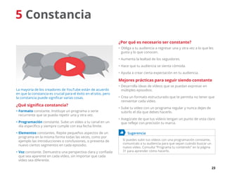 23
5 Constancia
La mayoría de los creadores de YouTube están de acuerdo
en que la constancia es crucial para el éxito en el sitio, pero
la constancia puede significar varias cosas.
¿Qué significa constancia?
•	Formato constante. Instituye un programa o serie
recurrente que se pueda repetir una y otra vez.
•	Programación constante. Sube un vídeo a tu canal en un
día específico y siempre cumple con esa fecha límite.
•	Elementos constantes. Repite pequeños aspectos de un
programa en la misma forma todas las veces, como por
ejemplo las introducciones o conclusiones, o presenta de
nuevo ciertos segmentos en cada episodio.
•	Voz constante. Demuestra una perspectiva clara y confiada
que sea aparente en cada vídeo, sin importar que cada
vídeo sea diferente.
¿Por qué es necesario ser constante?
•	Obliga a tu audiencia a regresar una y otra vez a lo que les
gusta y lo que conocen.
•	Aumenta la lealtad de los seguidores.
•	Hace que tu audiencia se sienta cómoda.
•	Ayuda a crear cierta expectación en tu audiencia.
Mejores prácticas para seguir siendo constante
•	Desarrolla ideas de vídeos que se puedan expresar en
múltiples episodios.
•	Crea un formato estructurado que te permita no tener que
reinventar cada vídeo.
•	Sube tu vídeo con un programa regular y nunca dejes de
subirlo el día que debes hacerlo.
•	Asegúrate de que tus vídeos tengan un punto de vista claro
que refleje con precisión tu marca.
	 Sugerencia
Si puedes subir tus vídeos con una programación constante,
comunícalo a tu audiencia para que sepan cuándo buscar un
nuevo vídeo. Consulta “Programa tu contenido” en la página
31 para aprender cómo hacerlo.
 