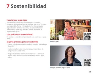 26
7 Sostenibilidad
Haz planes a largo plazo
Si diseñaste un formato constante para tus vídeos,
excelente. Ahora es tiempo de asegurar que dicho formato
sea sostenible. Revisa a fondo todos los elementos de
la producción, desde la locación y los actores hasta el
presupuesto general, y decide si podrás mantener el
proyecto a la larga.
¿Por qué buscar sostenibilidad?
Te ayudará a atender con constancia a tu audiencia a largo
plazo.
Mejores prácticas para ser sostenible
•	Planea cuidadosamente tu concepto creativo. ¿Es de larga
duración?
•	Implementa formatos recurrentes y un calendario de
programación predecible.
•	Asegúrate de tener los recursos internos o a través de
alguna agencia como soporte de esta iniciativa a largo
plazo.
 Jamie Oliver
 Vogue: From the Vogue Closet
 