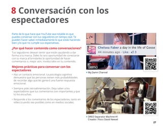 27
8 Conversación con los
espectadores
Parte de lo que hace que YouTube sea notable es que
puedes conversar con tus seguidores en tiempo real. Te
pueden hacer saber inmediatamente lo que estás haciendo
bien y lo que no cumple sus expectativas.
¿Por qué hacer contenido como conversaciones?
Tus seguidores desean sentir que están ayudando a dar
forma a tu marca. Dales la rara oportunidad de conectarse
con tu marca al brindarles la oportunidad de hacer
comentarios o, mejor aún, involúcralos en tu contenido.
Mejores prácticas para conversar con los
espectadores
•	Haz un contacto emocional. La psicología cognitiva
demuestra que las personas tienen más probabilidades
de recordar algo que les generó una fuerte respuesta
emocional.
•	Siempre pide retroalimentación. Deja saber a los
espectadores que tus comentarios son importantes y que
tú los escuchas.
•	Responde a los comentarios de los espectadores, tanto en
vídeo (cuando sea posible) como en medios sociales.
 My Damn Channel
 OREO Separator Machine #1
Creador: Físico David Neevel
 