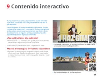 28
9 Contenido interactivo
Aunque conversar con tus espectadores puede fomentar
su lealtad, los canales YouTube pueden llevar más allá la
participación.
La participación de los espectadores puede variar. Puedes
compartir las preguntas y comentarios de los espectadores
en tus vídeos o incorporar su contenido real dentro de tu
canal de marca. En algunos casos, puedes dejar que los
espectadores dicten el propio contenido.
¿Por qué involucrar a tu audiencia?
•	Al involucrar a tu audiencia, les ayudas a crear un sentido
de pertenencia y conexión con el programa.
•	La audiencia puede tener ideas y sugerencias útiles.
Mejores prácticas para involucrar a tu audiencia
•	Brinda a los espectadores un abanico de opciones sobre
cómo participar. Pueden simplemente darte sugerencias
o, más ambiciosamente, realmente ayudar al canal a hacer
sus vídeos.
 Las baladas a la medida de Barclays convierten los tweets de las
personas en canciones/Bespokeoffers
 GoPro usa los vídeos de los clientes/gopro
 