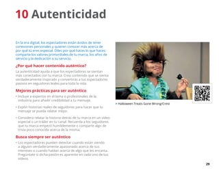 29
10 Autenticidad
En la era digital, los espectadores están ávidos de tener
conexiones personales y quieren conocer más acerca de
por qué tú eres especial. Diles por qué haces lo que haces:
comparte los valores primordiales de tu marca, los años de
servicio y la dedicación a su servicio.
¿Por qué hacer contenido auténtico?
La autenticidad ayuda a que los espectadores se sientan
más conectados con tu marca. Crea contenido que se sienta
verdaderamente inspirado y convertirás a tus espectadores
pasivos en seguidores leales para toda la vida.
Mejores prácticas para ser auténtico
•	Incluye a expertos en el tema o profesionales de la
industria para añadir credibilidad a tu mensaje.
•	Expón historias reales de seguidores para hacer que tu
mensaje se pueda relatar mejor.
•	Considera relatar la historia detrás de tu marca en un vídeo
especial o un tráiler en tu canal. Recuerda a los seguidores
que tu marca empezó humildemente o comparte algo de
trivia poco conocida acerca de la misma.
Busca siempre ser auténtico
•	Los espectadores pueden detectar cuando están viendo
a alguien verdaderamente apasionado acerca de sus
intereses o cuando hablan acerca de algo que les encanta.
Pregúntate si dicha pasión es aparente en cada uno de tus
vídeos.
 Halloween Treats Gone Wrong/Crest
 