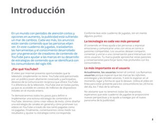 3
Introducción
En un mundo con períodos de atención cortos y
opciones en aumento, la publicidad está sufriendo
un mar de cambios. Cada vez más, los anuncios
están siendo contenido que las personas elijen
ver. En este cuaderno de jugadas, trasladamos
las herramientas y el conocimiento desarrollado
por una generación de creadores de contenido de
YouTube para ayudar a las marcas en su desarrollo
de estrategias de contenido que se identificará con
los consumidores del siglo XXI.
¿Por qué YouTube?
El vídeo por Internet presenta oportunidades que la
televisión simplemente no tiene. YouTube está patrocinado
por un público joven altamente conectado y participativo,
deseoso de la comunicación recíproca que ofrece YouTube.
Y a diferencia de la televisión, YouTube vive en todas partes,
ya que es accesible en cientos de millones de dispositivos
móviles en el mundo entero.
Te demostraremos todos los pasos para definir e
implementar una exitosa estrategia de contenidos en
YouTube. Veremos cómo crear vídeos de éxito, cómo diseñar
una estrategia de canales en general y cómo promover tus
vídeos en YouTube a través de vías tanto pagadas como
no pagadas. Finalmente, comentaremos cómo medir tus
resultados y ajustar tu estrategia como corresponda.
Conforme leas este cuaderno de jugadas, ten en mente
algunos puntos:
La tecnología es cada vez más personal
El contenido en línea ayuda a las personas a expresar
emociones y comunicarse unos con otros en torno a
pasiones compartidas. Los usuarios desean compartir,
comentar y unirse a una conversación para interactuar con
otros usuarios. Tu marca puede aprovechar estas pasiones
y conversaciones para forjar lazos más profundos con los
consumidores.
Lo más importante es el usuario
Actualmente, los usuarios tienen el control. Los llamamos
usuarios porque esperan que las marcas les informen,
entretengan y les brinden servicios. Y esto lo esperan en el
momento, lugar y forma en que lo desean. Utiliza el vídeo en
línea para estar presente para los consumidores las 24 horas
del día, los 7 días de la semana.
No obstante que no tenemos todas las respuestas,
esperamos que este cuaderno de jugadas te proporcione
nuevas perspectivas y te ayude a navegar por el nuevo
panorama de la publicidad.
 