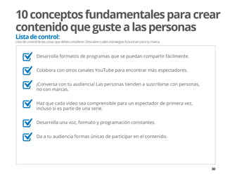 30
10conceptosfundamentalesparacrear
contenidoquegustealaspersonas
Listadecontrol:
Listadecontroldelascosasquedebesconsiderar.Descubrecuálesestrategiasfuncionanparatumarca.
	 Desarrolla formatos de programas que se puedan compartir fácilmente.
	 Colabora con otros canales YouTube para encontrar más espectadores.
	 ¡Conversa con tu audiencia! Las personas tienden a suscribirse con personas,
no con marcas.
	 Haz que cada vídeo sea comprensible para un espectador de primera vez,
incluso si es parte de una serie.
	 Desarrolla una voz, formato y programación constantes.
	 Da a tu audiencia formas únicas de participar en el contenido.
 