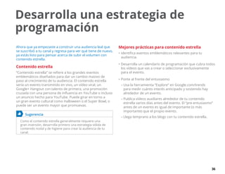 36
Desarrolla una estrategia de
programación
Ahora que ya empezaste a construir una audiencia leal que
se suscribió a tu canal y regresa para ver qué tiene de nuevo,
ya estás listo para pensar acerca de subir el volumen con
contenido estrella.
Contenido estrella
“Contenido estrella” se refiere a los grandes eventos
emblemáticos diseñados para dar un cambio masivo de
paso al crecimiento de tu audiencia. El contenido estrella
sería un evento transmitido en vivo, un vídeo viral, un
Google+ Hangout con talento de primera, una promoción
cruzada con una persona de influencia en YouTube o incluso
un anuncio hecho para YouTube. Puede girar en torno a
un gran evento cultural como Halloween o el Super Bowl, o
puede ser un evento mayor que promuevas.
	 Sugerencia
Como el contenido estrella generalmente requiere una
gran inversión, desarrolla primero una estrategia sólida de
contenido nodal y de higiene para crear la audiencia de tu
canal.
Mejores prácticas para contenido estrella
•	identifica eventos emblemáticos relevantes para tu
audiencia.
•	Desarrolla un calendario de programación que cubra todos
los vídeos que vas a crear o seleccionar exclusivamente
para el evento.
•	Ponte al frente del entusiasmo
–– Usa la herramienta “Explore” en Google.com/trends
para medir cuánto interés anticipado y sostenido hay
alrededor de un evento.
–– Publica vídeos auxiliares alrededor de tu contenido
estrella varios días antes del evento. El “pre-entusiasmo”
antes de un evento es igual de importante (o más
importante) que el propio evento.
–– Llega temprano a los blogs con tu contenido estrella.
 