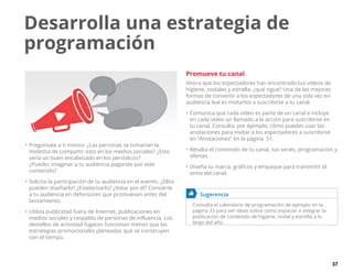 37
•	Pregúntate a ti mismo: ¿Las personas se tomarían la
molestia de compartir esto en los medios sociales? ¿Esto
sería un buen encabezado en los periódicos?
¿Puedes imaginar a tu audiencia pagando por este
contenido?
•	Solicita la participación de tu audiencia en el evento. ¿Ellos
pueden diseñarlo? ¿Estelarizarlo? ¿Votar por él? Convierte
a tu audiencia en defensores que promuevan antes del
lanzamiento.
•	Utiliza publicidad fuera de Internet, publicaciones en
medios sociales y respaldo de personas de influencia. Los
destellos de actividad fugaces funcionan menos que las
estrategias promocionales planeadas que se construyen
con el tiempo.
Promueve tu canal
Ahora que los espectadores han encontrado tus vídeos de
higiene, nodales y estrella, ¿qué sigue? Una de las mejores
formas de convertir a los espectadores de una sola vez en
audiencia leal es invitarlos a suscribirse a tu canal.
•	Comunica que cada vídeo es parte de un canal e incluye
en cada vídeo un llamado a la acción para suscribirse en
tu canal. Consulta, por ejemplo, cómo puedes usar las
anotaciones para invitar a los espectadores a suscribirse
en “Anotaciones” en la página  51.
•	Resalta el contenido de tu canal, tus series, programación y
ofertas.
•	Diseña tu marca, gráficos y empaque para transmitir el
tema del canal.
	 Sugerencia
Consulta el calendario de programación de ejemplo en la
página 33 para ver ideas sobre cómo espaciar e integrar la
publicación de contenido de higiene, nodal y estrella a lo
largo del año.
Desarrolla una estrategia de
programación
 