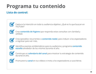 40
Programa tu contenido
Lista de control:
	 Captura la intención en toda tu audiencia objetivo: ¿Qué es lo que buscan en
YouTube?
	Crea contenido de higiene que responda estas consultas con claridad y
utilidad.
	 Crea episodios recurrentes o contenido nodal, para inducir a los espectadores
a regresar para ver más.
	 Identifica eventos emblemáticos para tu audiencia y programa contenido
estrella alrededor de los mismos durante el año.
	 Construye un calendario del canal para mostrar tu estrategia de contenido
durante el año.
	 Promueve tu canal en tus vídeos e invita a los espectadores a suscribirse.
 