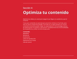 41
Sección 4:
Optimiza tu contenido
Optimiza tus vídeos y tu canal para asegurar que llegue a tu audiencia y que la
conserve.
Crear gran contenido es esencial para encontrar el éxito en YouTube, pero
esto es solo la mitad de la batalla. YouTube es un lugar grande con mucho
contenido de donde pueden elegir los espectadores. Una estrategia exitosa
de optimización te ayudará a aprovechar completamente las funcionalidades
de la plataforma y evitar errores de ejecución.
Contenido:
Metadatos
Miniaturas
Anotaciones
Listas de reproducción
Experiencia en el canal
Lista de control
 