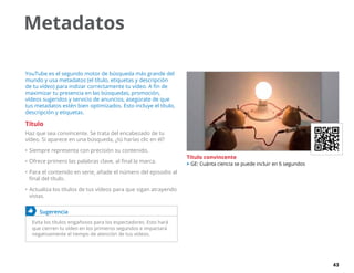 43
Metadatos
YouTube es el segundo motor de búsqueda más grande del
mundo y usa metadatos (el título, etiquetas y descripción
de tu vídeo) para indizar correctamente tu vídeo. A fin de
maximizar tu presencia en las búsquedas, promoción,
vídeos sugeridos y servicio de anuncios, asegúrate de que
tus metadatos estén bien optimizados. Esto incluye el título,
descripción y etiquetas.
Título
Haz que sea convincente. Se trata del encabezado de tu
vídeo. Si aparece en una búsqueda, ¿tú harías clic en él?
•	Siempre representa con precisión su contenido.
•	Ofrece primero las palabras clave, al final la marca.
•	Para el contenido en serie, añade el número del episodio al
final del título.
•	Actualiza los títulos de tus vídeos para que sigan atrayendo
vistas.
	 Sugerencia
Evita los títulos engañosos para los espectadores. Esto hará
que cierren tu vídeo en los primeros segundos e impactará
negativamente el tiempo de atención de tus vídeos.
Título convincente
 GE: Cuánta ciencia se puede incluir en 6 segundos
 