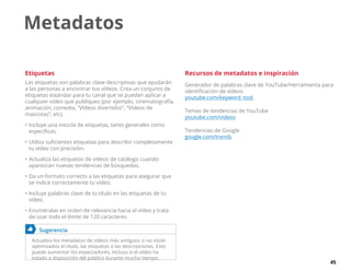 45
Etiquetas
Las etiquetas son palabras clave descriptivas que ayudarán
a las personas a encontrar tus vídeos. Crea un conjunto de
etiquetas estándar para tu canal que se puedan aplicar a
cualquier vídeo que publiques (por ejemplo, cinematografía,
animación, comedia, “Vídeos divertidos”, “Vídeos de
mascotas”, etc).
•	Incluye una mezcla de etiquetas, tanto generales como
específicas.
•	Utiliza suficientes etiquetas para describir completamente
tu vídeo con precisión.
•	Actualiza las etiquetas de vídeos de catálogo cuando
aparezcan nuevas tendencias de búsquedas.
•	Da un formato correcto a las etiquetas para asegurar que
se indice correctamente tu vídeo.
•	Incluye palabras clave de tu título en las etiquetas de tu
vídeo.
•	Enuméralas en orden de relevancia hacia el vídeo y trata
de usar todo el límite de 120 caracteres.
	 Sugerencia
Actualiza los metadatos de vídeos más antiguos si no están
optimizados el título, las etiquetas o las descripciones. Esto
puede aumentar los espectadores, incluso si el vídeo ha
estado a disposición del público durante mucho tiempo.
Recursos de metadatos e inspiración
Generador de palabras clave de YouTube/Herramienta para
identificación de vídeos
youtube.com/keyword_tool
Temas de tendencias de YouTube
youtube.com/videos
Tendencias de Google
google.com/trends
Metadatos
 